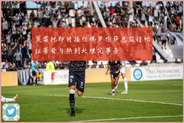 莫雷托即将接任佛罗伦萨总监待帕拉蒂奇与热刺处理完事务