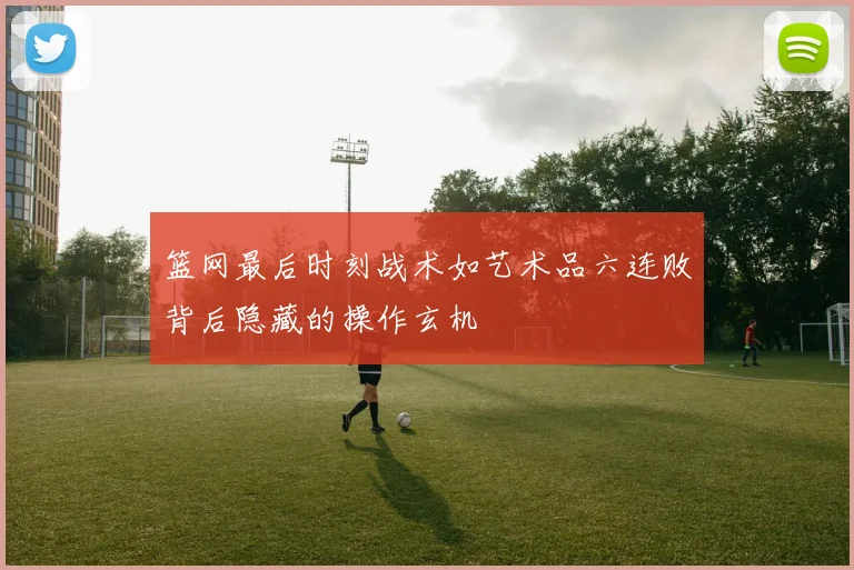 篮网最后时刻战术如艺术品六连败背后隐藏的操作玄机