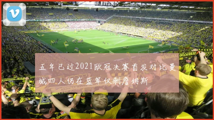 五年已过2021欧冠决赛首发对比曼城四人仍在蓝军仅剩詹姆斯