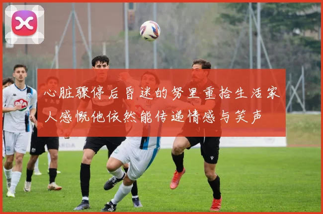 心脏骤停后昏迷的努里重拾生活家人感慨他依然能传递情感与笑声