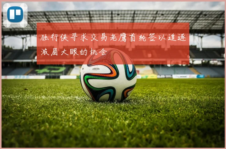 独行侠寻求交易老鹰首轮签以追逐浓眉大眼的机会