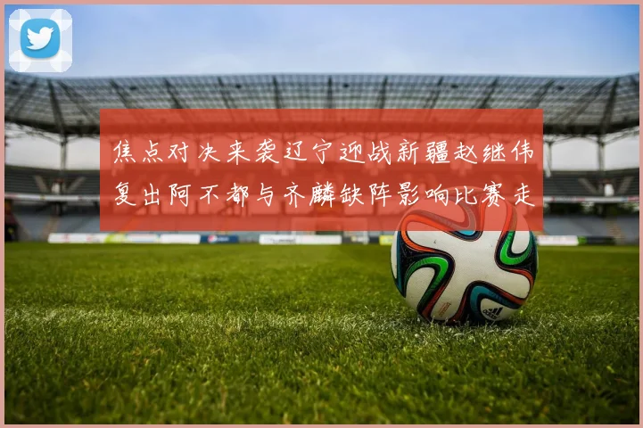 焦点对决来袭辽宁迎战新疆赵继伟复出阿不都与齐麟缺阵影响比赛走势