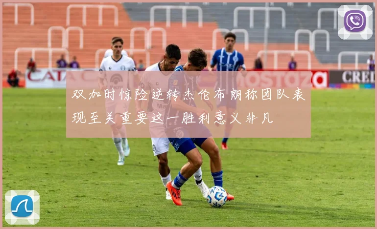 双加时惊险逆转杰伦布朗称团队表现至关重要这一胜利意义非凡