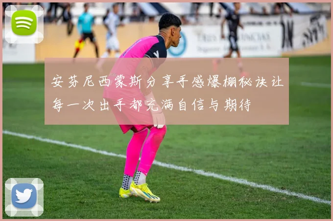 安芬尼西蒙斯分享手感爆棚秘诀让每一次出手都充满自信与期待