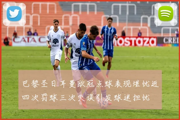 巴黎圣日耳曼欧冠点球表现堪忧近四次罚球三次失误引发球迷担忧