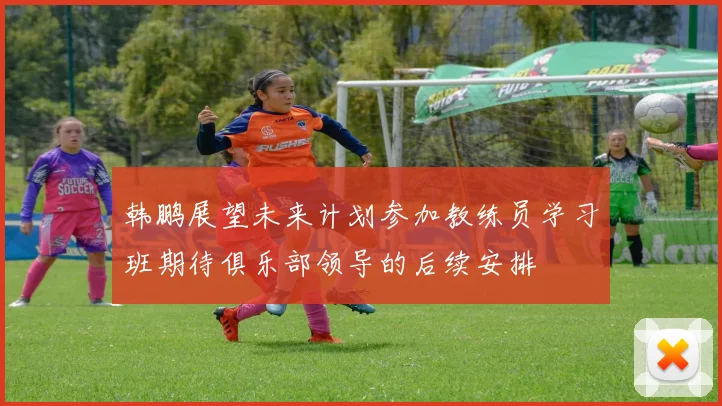 韩鹏展望未来计划参加教练员学习班期待俱乐部领导的后续安排