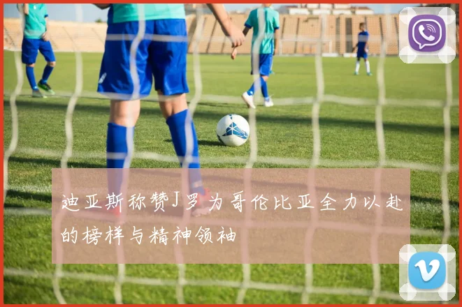 迪亚斯称赞J罗为哥伦比亚全力以赴的榜样与精神领袖