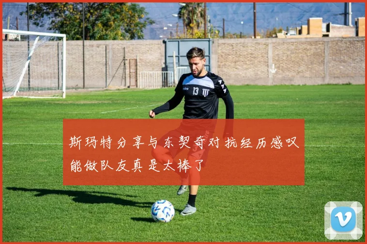 斯玛特分享与东契奇对抗经历感叹能做队友真是太棒了