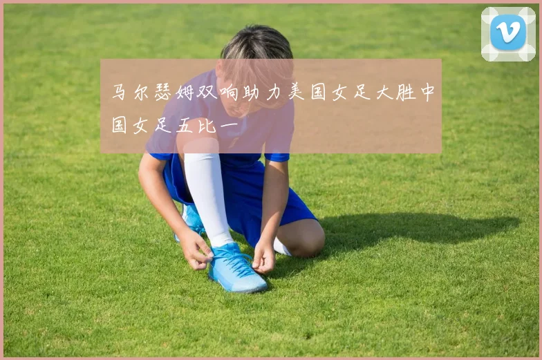 马尔瑟姆双响助力美国女足大胜中国女足五比一