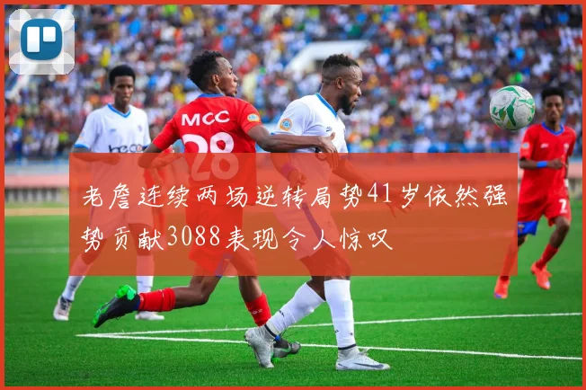 老詹连续两场逆转局势41岁依然强势贡献3088表现令人惊叹