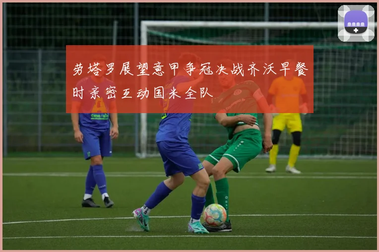 劳塔罗展望意甲争冠决战齐沃早餐时亲密互动国米全队