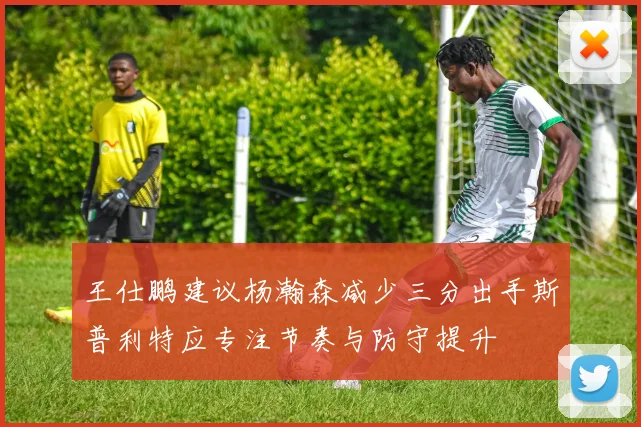 王仕鹏建议杨瀚森减少三分出手斯普利特应专注节奏与防守提升