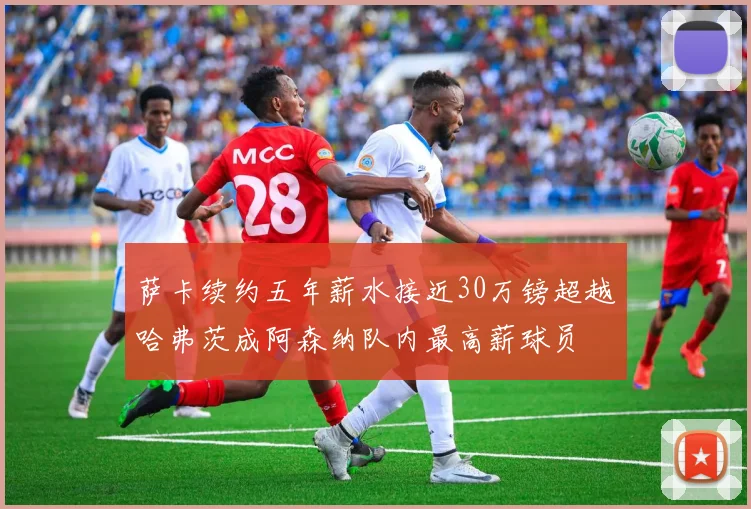 萨卡续约五年薪水接近30万镑超越哈弗茨成阿森纳队内最高薪球员