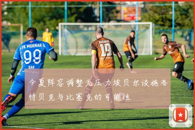 今夏阵容调整无压力埃贝尔谈施洛特贝克与比塞克的可能性