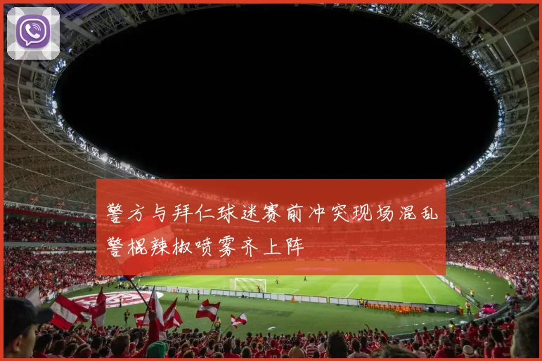 警方与拜仁球迷赛前冲突现场混乱警棍辣椒喷雾齐上阵