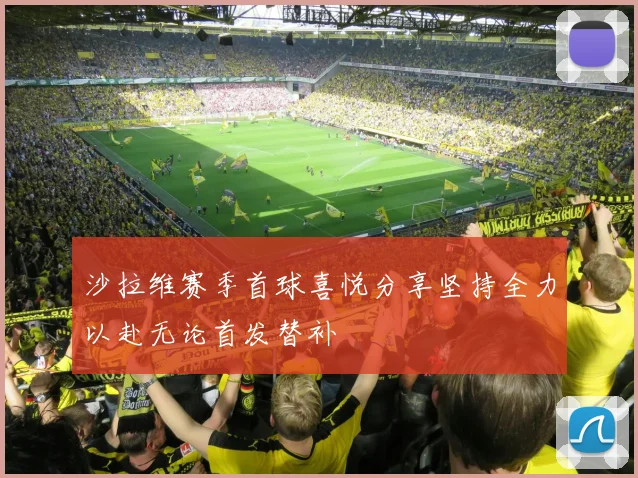 沙拉维赛季首球喜悦分享坚持全力以赴无论首发替补