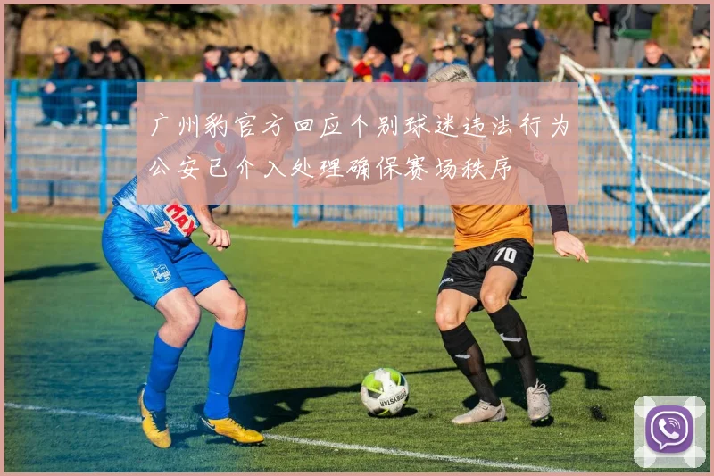 广州豹官方回应个别球迷违法行为公安已介入处理确保赛场秩序