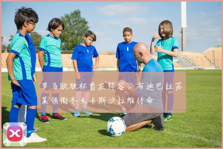 罗马欧联杯首发阵容公布迪巴拉苏莱领衔齐米卡斯沙拉维待命