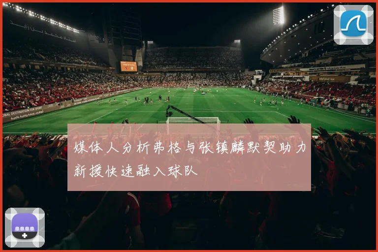 媒体人分析弗格与张镇麟默契助力新援快速融入球队