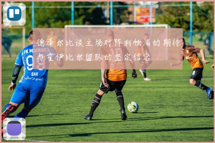 德泽尔比谈主场对阵利物浦的期待与霍伊比尔留队的坚定信念