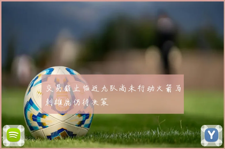 交易截止临近九队尚未行动火箭马刺雄鹿仍待决策