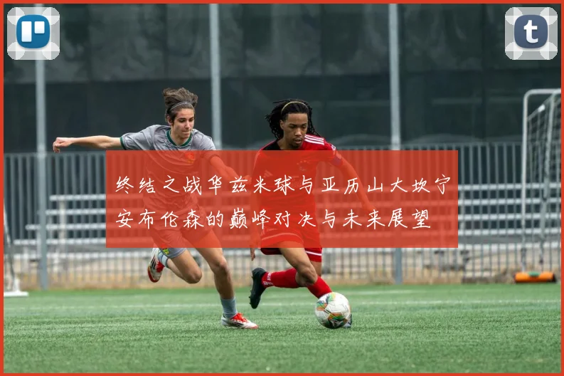 终结之战华兹米球与亚历山大坎宁安布伦森的巅峰对决与未来展望