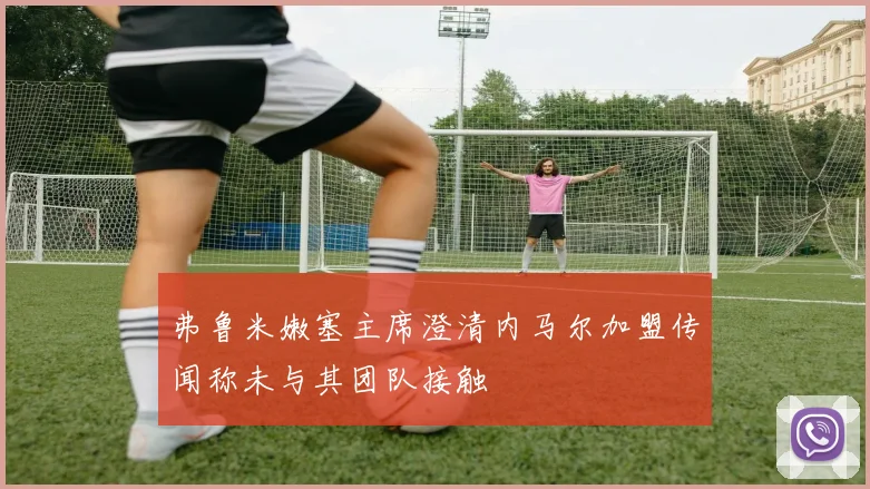 弗鲁米嫩塞主席澄清内马尔加盟传闻称未与其团队接触