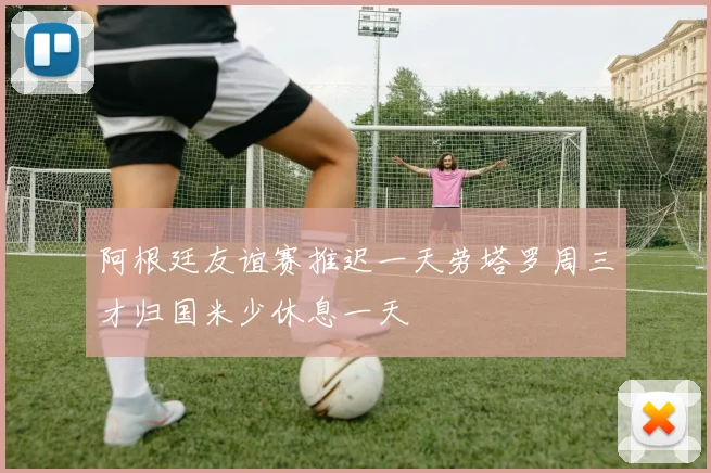 阿根廷友谊赛推迟一天劳塔罗周三才归国米少休息一天