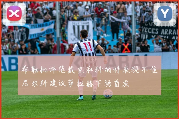 希勒批评范戴克和科纳特表现不佳尼尔科建议萨拉赫下场首发