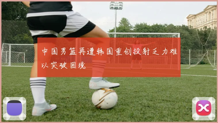 中国男篮再遭韩国重创投射乏力难以突破困境