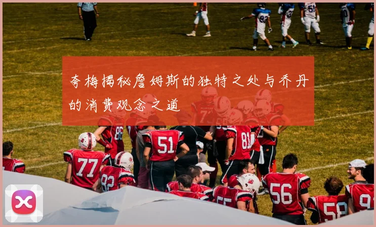 夸梅揭秘詹姆斯的独特之处与乔丹的消费观念之道