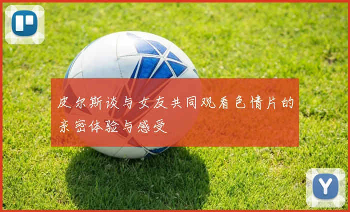 皮尔斯谈与女友共同观看色情片的亲密体验与感受