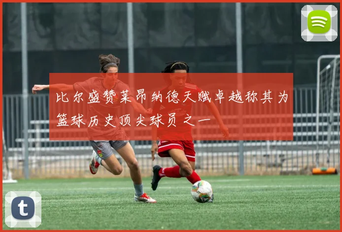 比尔盛赞莱昂纳德天赋卓越称其为篮球历史顶尖球员之一