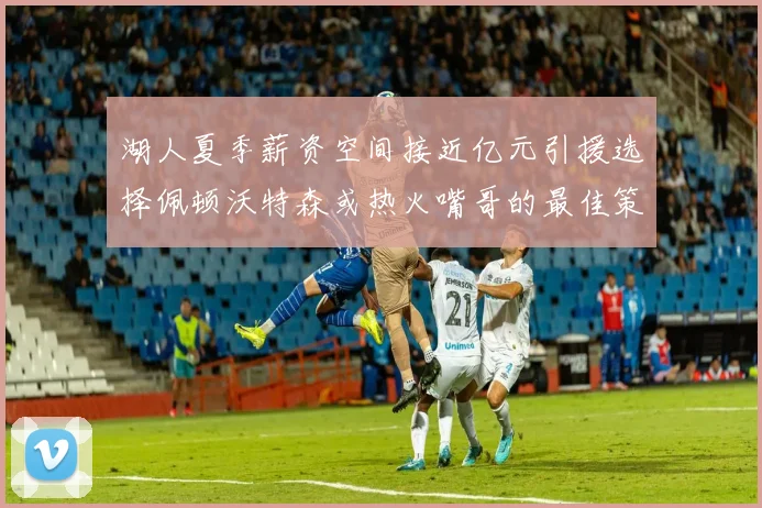 湖人夏季薪资空间接近亿元引援选择佩顿沃特森或热火嘴哥的最佳策略
