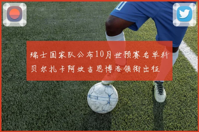 瑞士国家队公布10月世预赛名单科贝尔扎卡阿坎吉恩博洛领衔出征