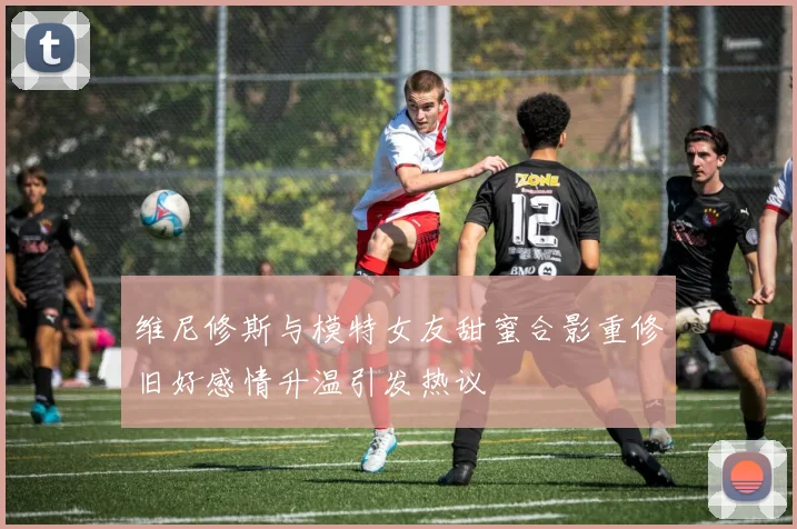 维尼修斯与模特女友甜蜜合影重修旧好感情升温引发热议