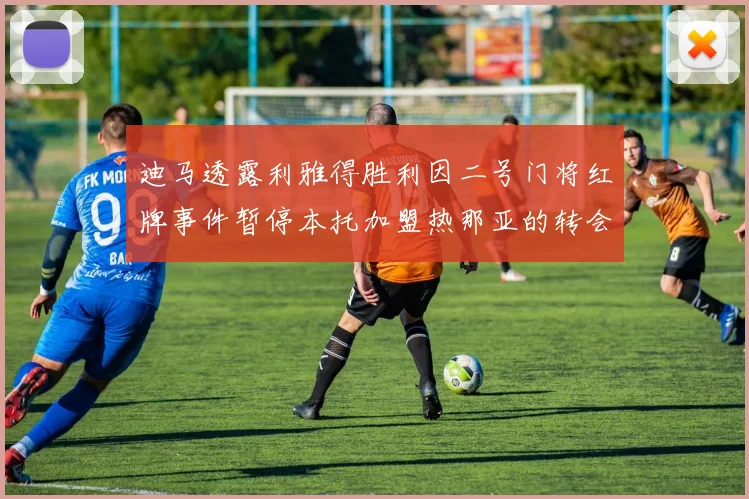 迪马透露利雅得胜利因二号门将红牌事件暂停本托加盟热那亚的转会事宜