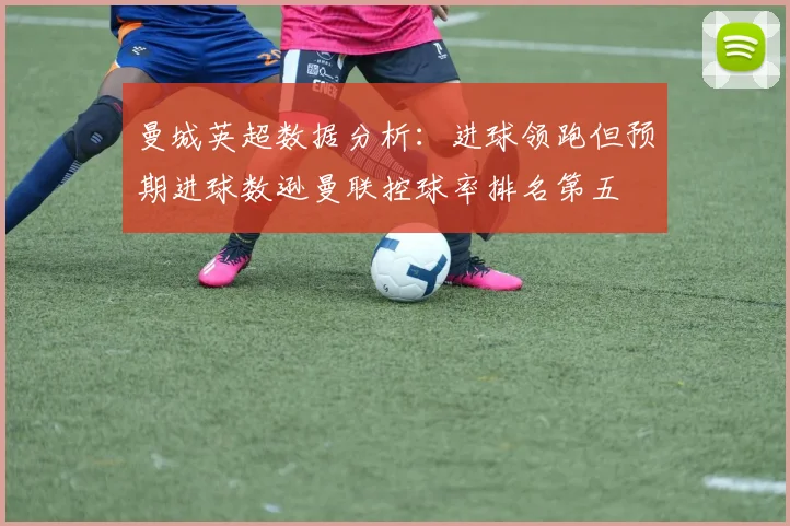 曼城英超数据分析：进球领跑但预期进球数逊曼联控球率排名第五